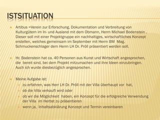 ISTSITUATION
 Artibus =Verein zur Erforschung, Dokumentation und Verbreitung von
Kulturgütern im In- und Ausland mit dem Obmann, Herrn Michael Bodenstein .
Dieser soll mit einer Projektgruppe ein nachhaltiges, wirtschaftliches Konzept
erstellen, welches gemeinsam im September mit Herrn BM Mag.
Schmuckenschlager dem Herrn LH Dr. Pröll präsentiert werden soll.
 Hr. Bodenstein hat ca. 40 Personen aus Kunst und Wirtschaft angesprochen,
die bereit sind, bei dem Projekt mitzumachen und ihre Ideen einzubringen.
Auch ich wurde diesbezüglich angesprochen.
 Meine Aufgabe ist:
 zu erfahren, was Herr LH Dr. Pröll mit der Villa überhaupt vor hat,
 ob die Villa verkauft wird oder
 ob wir die Möglichkeit haben, ein Konzept für die erfolgreiche Verwendung
der Villa im Herbst zu präsentieren
 wenn ja, Inhaltsabklärung Konzept und Termin vereinbaren
 