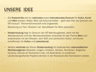 UNSERE IDEE
 Die Rostockvilla soll ein nationales sowie internationales Zentrum für Kultur, Kunst
und Wein werden. Motto: Wein als Kulturvermittler – geht weit über die Grenzen von
NÖ hinaus!! Themenführerschaft wird angestrebt.
Beziehung zur Fam. Rostock: hat Standfässer für Wein produziert.
 Klosterneuburg liegt im Zentrum der NÖ Weinbaugebiete, steht mit der
Weinbauschule und den Weinbaubetrieben einerseits für das Thema Wein und
andererseits mit den Museen, dem Stift und zahlreichen Kultur- und Kunst-
schaffenden für Kultur und Lebenskunst.
 Weiters verbindet die Donau Klosterneuburg mit bedeutenden osteuropäischen
Weinbauregionen (Slowakei, Ungarn, Kroatien, Serbien, Rumänien, Bulgarien,
Ukraine). Ebenso ist Tschechien insb. mit Südmähren zu erwähnen.
Länderübergreifende Projekte könnten in der Rockstockvilla thematisiert werden.
 