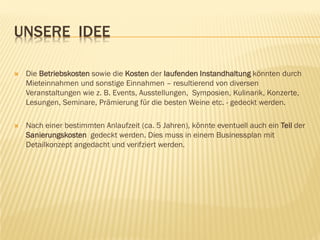 UNSERE IDEE
 Die Betriebskosten sowie die Kosten der Iaufenden Instandhaltung könnten durch
Mieteinnahmen und sonstige Einnahmen – resultierend von diversen
Veranstaltungen wie z. B. Events, Ausstellungen, Symposien, Kulinarik, Konzerte,
Lesungen, Seminare, Prämierung für die besten Weine etc. - gedeckt werden.
 Nach einer bestimmten Anlaufzeit (ca. 5 Jahren), könnte eventuell auch ein Teil der
Sanierungskosten gedeckt werden. Dies muss in einem Businessplan mit
Detailkonzept angedacht und verifziert werden.
 