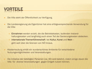 VORTEILE
 Die Villa steht der Öffentlichkeit zur Verfügung.
 Die Landesregierung als Eigentümer hat eine erfolgsversprechende Verwendung für
die Villa:
 Einnahmen werden erzielt, die die Betriebskosten, laufenden Instand-
haltungskosten und langfristig auch einen Teil der Sanierungskosten abdecken.
 internationale Themenführerschaft bei Kultur, Kunst und Wein –
geht weit über die Grenzen von NÖ hinaus.
 Klosterneuburg erhält ein wunderschönes Ambiente für verschiedene
Nutzungsmöglichkeiten und Veranstaltungen.
 Die Initiative der beteiligten Personen (ca. 40) wird belohnt, indem einige davon die
Villa für diverse Veranstaltungen gegen Entgelt nutzen können.
 