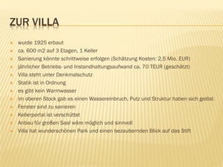 ZUR VILLA
 wurde 1925 erbaut
 ca. 600 m2 auf 3 Etagen, 1 Keller
 Sanierung könnte schrittweise erfolgen (Schätzung Kosten: 2,5 Mio. EUR)
 jährlicher Betriebs- und Instandhaltungsaufwand ca. 70 TEUR (geschätzt)
 Villa steht unter Denkmalschutz
 Statik ist in Ordnung
 es gibt kein Warmwasser
 im oberen Stock gab es einen Wassereinbruch, Putz und Struktur haben sich gelöst
 Fenster sind zu sanieren
 Kellerportal ist verschüttet
 Anbau für großen Saal wäre möglich und sinnvoll
 Villa hat wunderschönen Park und einen bezaubernden Blick auf das Stift
 
