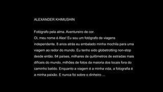 ALEXANDER KHIMUSHIN
Fotógrafo pela alma. Aventureiro de cor.
Oi, meu nome é Alex! Eu sou um fotógrafo de viagens
independente. 8 anos atrás eu embalado minha mochila para uma
viagem ao redor do mundo. Eu tenho sido globetrotting non-stop
desde então. 84 países, milhares de quilômetros de estradas mais
difíceis do mundo, milhões de fotos da maioria dos locais fora do
caminho batido. Enquanto a viagem é a minha vida, a fotografia é
a minha paixão. E nunca foi sobre o dinheiro ...
 