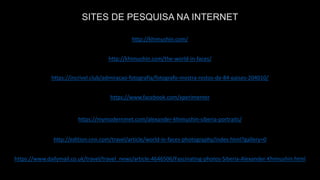 https://www.facebook.com/xperimenter
https://mymodernmet.com/alexander-khimushin-siberia-portraits/
http://edition.cnn.com/travel/article/world-in-faces-photography/index.html?gallery=0
https://www.dailymail.co.uk/travel/travel_news/article-4646506/Fascinating-photos-Siberia-Alexander-Khimushin.html
https://incrivel.club/admiracao-fotografia/fotografo-mostra-rostos-de-84-paises-204010/
http://khimushin.com/the-world-in-faces/
http://khimushin.com/
SITES DE PESQUISA NA INTERNET
 
