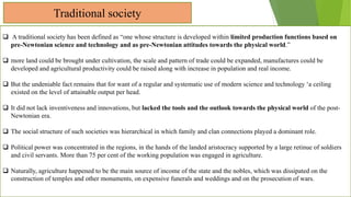 Traditional society
 A traditional society has been defined as “one whose structure is developed within limited production functions based on
pre-Newtonian science and technology and as pre-Newtonian attitudes towards the physical world.”
 more land could be brought under cultivation, the scale and pattern of trade could be expanded, manufactures could be
developed and agricultural productivity could be raised along with increase in population and real income.
 But the undeniable fact remains that for want of a regular and systematic use of modern science and technology ‘a ceiling
existed on the level of attainable output per head.
 It did not lack inventiveness and innovations, but lacked the tools and the outlook towards the physical world of the post-
Newtonian era.
 The social structure of such societies was hierarchical in which family and clan connections played a dominant role.
 Political power was concentrated in the regions, in the hands of the landed aristocracy supported by a large retinue of soldiers
and civil servants. More than 75 per cent of the working population was engaged in agriculture.
 Naturally, agriculture happened to be the main source of income of the state and the nobles, which was dissipated on the
construction of temples and other monuments, on expensive funerals and weddings and on the prosecution of wars.
 