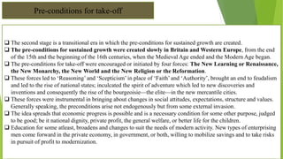 Pre-conditions for take-off
 The second stage is a transitional era in which the pre-conditions for sustained growth are created.
 The pre-conditions for sustained growth were created slowly in Britain and Western Europe, from the end
of the 15th and the beginning of the 16th centuries, when the Medieval Age ended and the Modern Age began.
 The pre-conditions for take-off were encouraged or initiated by four forces: The New Learning or Renaissance,
the New Monarchy, the New World and the New Religion or the Reformation.
 These forces led to ‘Reasoning’ and ‘Scepticism’ in place of ‘Faith’ and ‘Authority’, brought an end to feudalism
and led to the rise of national states; inculcated the spirit of adventure which led to new discoveries and
inventions and consequently the rise of the bourgeoisie—the elite—in the new mercantile cities.
 These forces were instrumental in bringing about changes in social attitudes, expectations, structure and values.
Generally speaking, the preconditions arise not endogenously but from some external invasion.
 The idea spreads that economic progress is possible and is a necessary condition for some other purpose, judged
to be good; be it national dignity, private profit, the general welfare, or better life for the children.
 Education for some atleast, broadens and changes to suit the needs of modern activity. New types of enterprising
men come forward in the private economy, in government, or both, willing to mobilize savings and to take risks
in pursuit of profit to modernization.
 