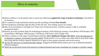 Drive to maturity
 Rostow defines it “as the period when a society has effectively applied the range of modern technology to the bulk of
its resources.
 It is a period of long sustained economic growth extending well over four decades
 New production techniques take the place of the old ones. New leading sectors are created.
 Rate of net investment is well high over 10 per cent of national income. And the economy is able to withstand
unexpected shocks.
 Rostow gives the symbolic dates for technological maturity of the following countries: Great Britain 1850 Sweden 1930
United States 1900 Japan 1940 Germany 1910 Russia 1950 France 1910 Canada 1950.
 When a country is in the stage of technological maturity, three significant changes take place: First, the character of
working force changes. It primarily becomes skilled. People prefer to live in urban areas rather than in rural. Real wages
start rising and the workers organize themselves in order to have greater economic and social security.
 Second, the character of entrepreneurship changes. Rugged and hardworking masters give way to polished and polite
efficient managers.
 Third, the society feels bored of the miracles of industrialization and wants something new leading to a further change
 