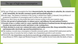The age of high mass-consumption
 The age of high mass-consumption has been characterised by the migration to suburbia, the extensive use
of the automobile, the durable consumers goods and household gadgets.
 In this stage, “the balance of attention of the society is shifted from supply to demand, from problems of
production to problems of consumption and of welfare in the widest sense.”
 However, three forces are discernible that tend to increase welfare in this post-maturity stage.
 First, the pursuit of national policy to enhance power and influence beyond national frontiers.
 Second, to have a welfare state by a more equitable distribution of national income through progressive
taxation, increased social security and leisure to the working force.
 Third, decision to create new commercial centres and leading sectors like cheap automobiles, houses,
and innumerable electrically operated household devices, etc.
 The tendency towards mass consumption of durable consumer goods, continued full employment and the
increasing sense of security has led to a higher rate of population growth in such societies.
 Historically, the United States was the first to reach the age of high mass consumption in 1920’s, followed by
Great Britain in 1930’s, Japan and Western Europe in 1950’s and the Soviet Union after the death of Stalin
 