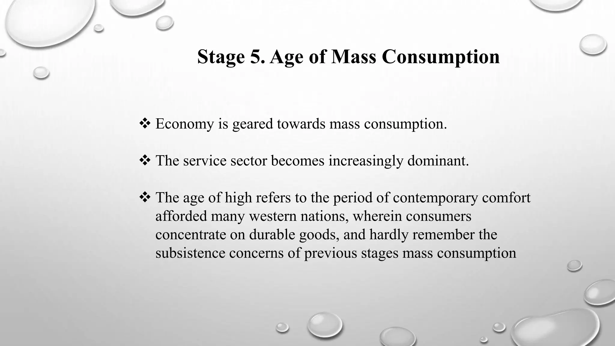 Stage 5. Age of Mass Consumption
 Economy is geared towards mass consumption.
 The service sector becomes increasingly dominant.
 The age of high refers to the period of contemporary comfort
afforded many western nations, wherein consumers
concentrate on durable goods, and hardly remember the
subsistence concerns of previous stages mass consumption
 
