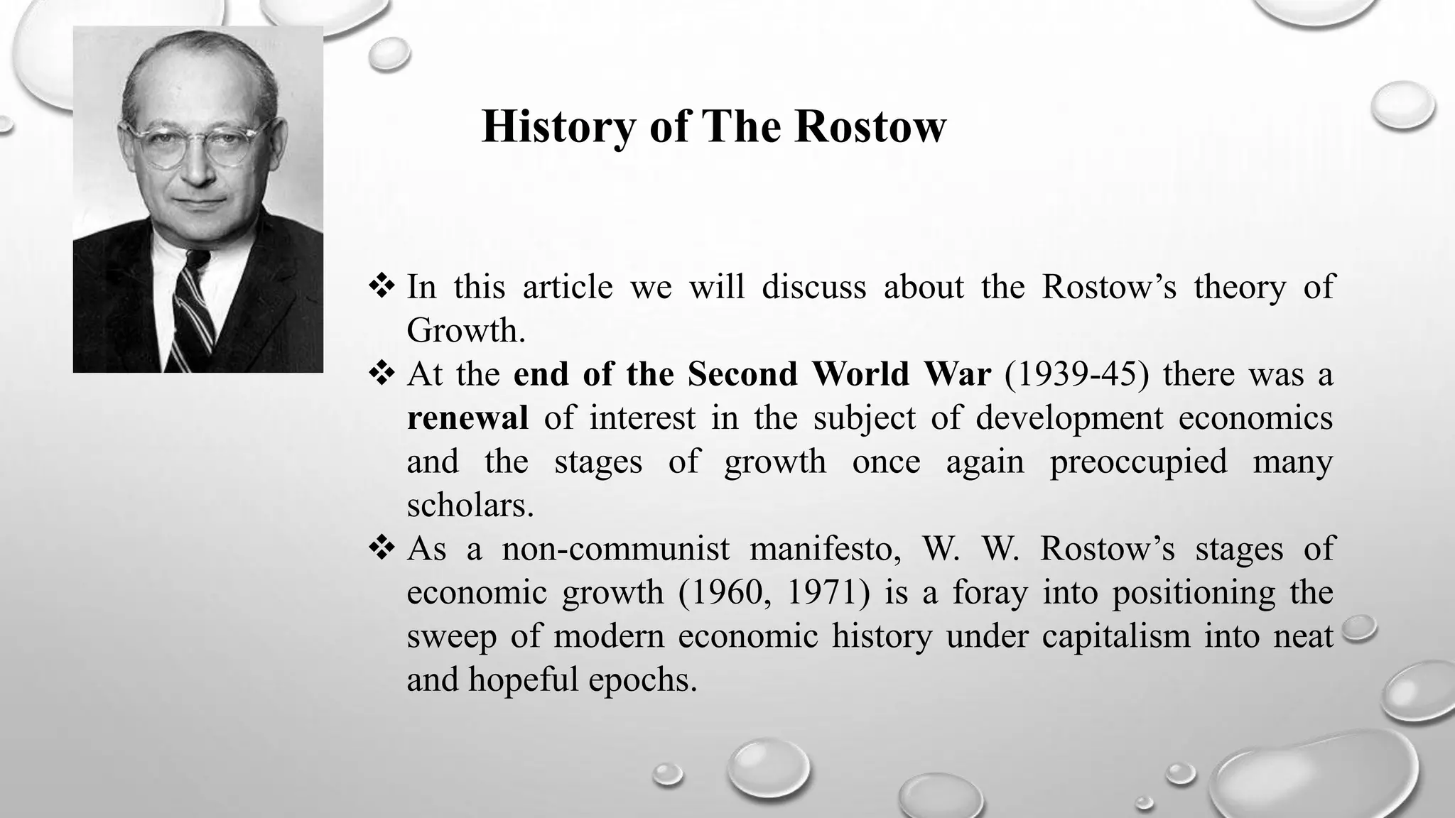  In this article we will discuss about the Rostow’s theory of
Growth.
 At the end of the Second World War (1939-45) there was a
renewal of interest in the subject of development economics
and the stages of growth once again preoccupied many
scholars.
 As a non-communist manifesto, W. W. Rostow’s stages of
economic growth (1960, 1971) is a foray into positioning the
sweep of modern economic history under capitalism into neat
and hopeful epochs.
History of The Rostow
 