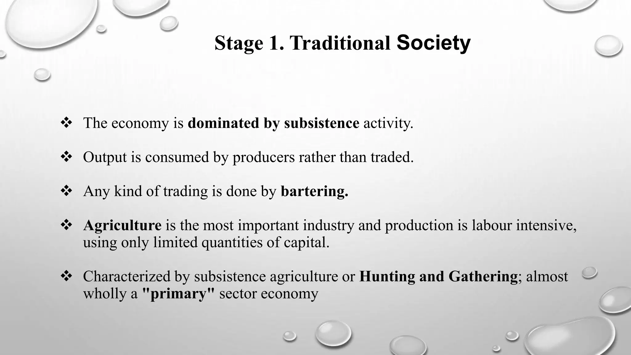 Stage 1. Traditional Society
 Traditional Society
 The economy is dominated by subsistence activity.
 Output is consumed by producers rather than traded.
 Any kind of trading is done by bartering.
 Agriculture is the most important industry and production is labour intensive,
using only limited quantities of capital.
 Characterized by subsistence agriculture or Hunting and Gathering; almost
wholly a "primary" sector economy
 