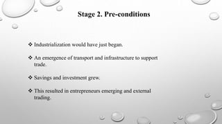 Stage 2. Pre-conditions
 Industrialization would have just began.
 An emergence of transport and infrastructure to support
trade.
 Savings and investment grew.
 This resulted in entrepreneurs emerging and external
trading.
 