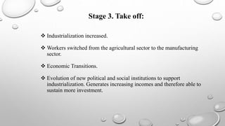 Stage 3. Take off:
 Industrialization increased.
 Workers switched from the agricultural sector to the manufacturing
sector.
 Economic Transitions.
 Evolution of new political and social institutions to support
industrialization. Generates increasing incomes and therefore able to
sustain more investment.
 
