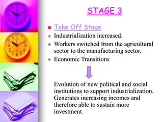 STAGE 3
 Take Off Stage
Industrialization increased.
Workers switched from the agricultural
sector to the manufacturing sector.
Economic Transitions
Evolution of new political and social
institutions to support industrialization.
Generates increasing incomes and
therefore able to sustain more
investment.
 
