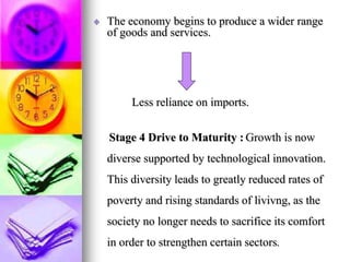 The economy begins to produce a wider range
of goods and services.
Less reliance on imports.
Stage 4 Drive to Maturity : Growth is now
diverse supported by technological innovation.
This diversity leads to greatly reduced rates of
poverty and rising standards of livivng, as the
society no longer needs to sacrifice its comfort
in order to strengthen certain sectors.
 