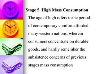 Stage 5 High Mass Consumption
The age of high refers tothe period
of contemporary comfort afforded
many western nations, wherein
consumers concentrate on durable
goods, and hardly remember the
subsistence concerns of previous
stages mass consumption
 