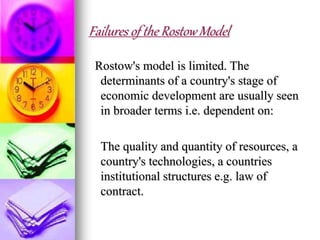Failures of the Rostow Model
Rostow's model is limited. The
determinants of a country's stage of
economic development are usually seen
in broader terms i.e. dependent on:
The quality and quantity of resources, a
country's technologies, a countries
institutional structures e.g. law of
contract.
 