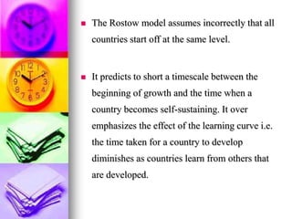  The Rostow model assumes incorrectly that all
countries start off at the same level.
 It predicts to short a timescale between the
beginning of growth and the time when a
country becomes self-sustaining. It over
emphasizes the effect of the learning curve i.e.
the time taken for a country to develop
diminishes as countries learn from others that
are developed.
 