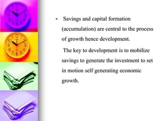  Savings and capital formation
(accumulation) are central to the process
of growth hence development.
The key to development is to mobilize
savings to generate the investment to set
in motion self generating economic
growth.
 