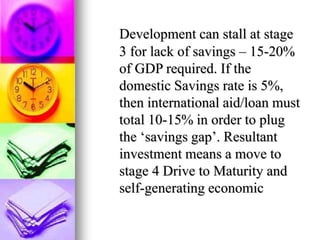 Development can stall at stage
3 for lack of savings – 15-20%
of GDP required. If the
domestic Savings rate is 5%,
then international aid/loan must
total 10-15% in order to plug
the ‘savings gap’. Resultant
investment means a move to
stage 4 Drive to Maturity and
self-generating economic
 