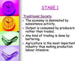 STAGE 1
Traditional Society
The economy is dominated by
subsistence activity.
Output is consumed by producers
rather than traded.
Any kind of trading is done by
bartering.
Agriculture is the most important
industry thus making production
labour intensive.
 