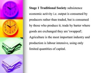 Stage 1 Traditional Society subsistence
economic activity i.e. output is consumed by
producers rather than traded, but is consumed
by those who produce it; trade by barter where
goods are exchanged they are 'swapped';
Agriculture is the most important industry and
production is labour intensive, using only
limited quantities of capital.
 