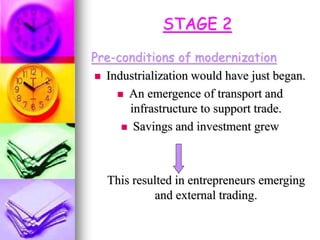 STAGE 2
Pre-conditions of modernization
 Industrialization would have just began.
 An emergence of transport and
infrastructure to support trade.
 Savings and investment grew
This resulted in entrepreneurs emerging
and external trading.
 