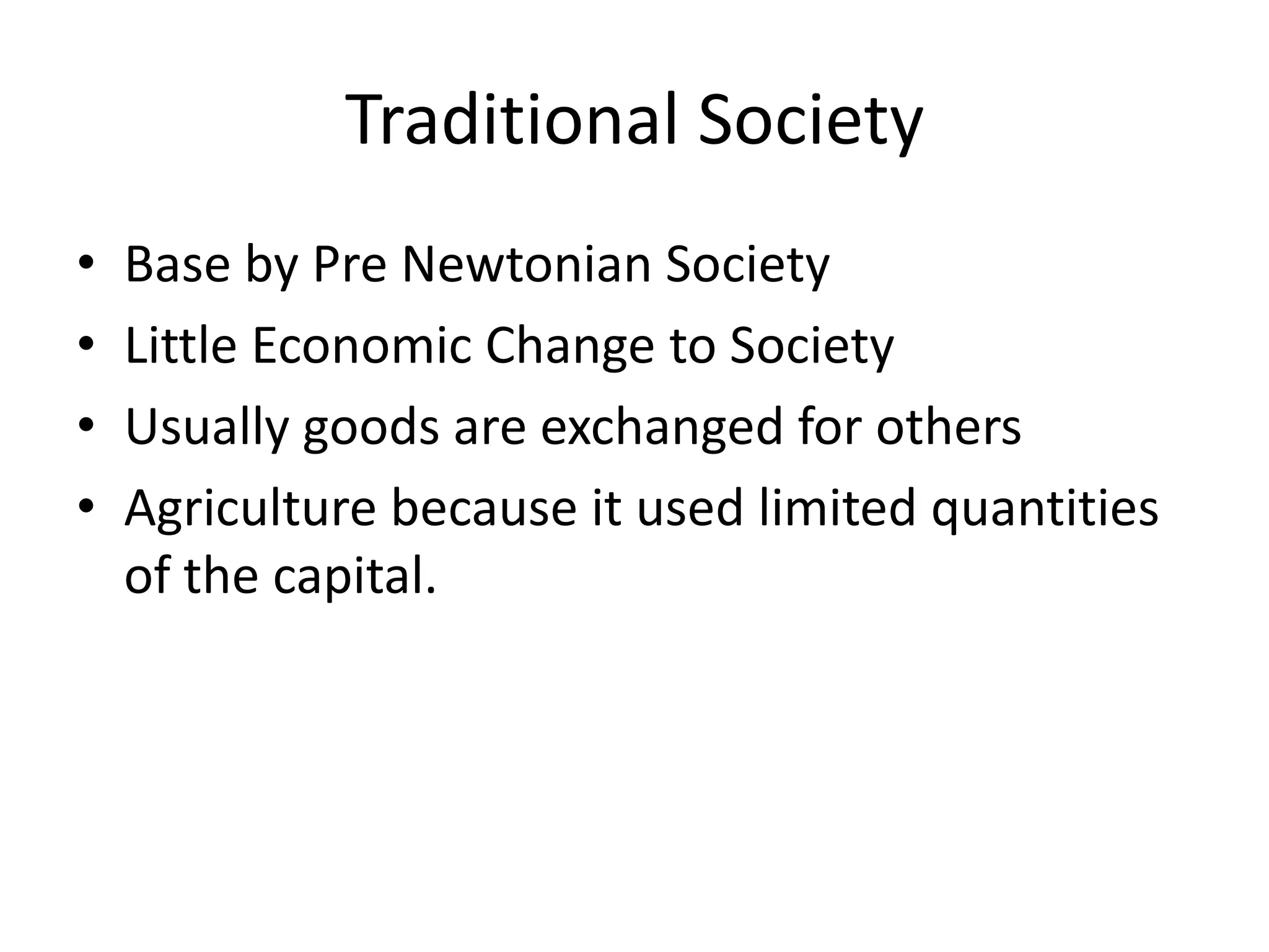 Traditional Society
• Base by Pre Newtonian Society
• Little Economic Change to Society
• Usually goods are exchanged for others
• Agriculture because it used limited quantities
of the capital.