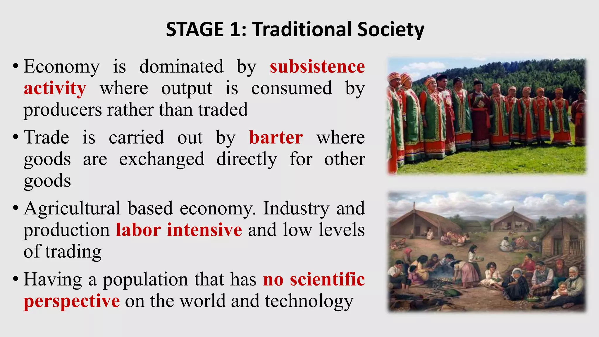 STAGE 1: Traditional Society
• Economy is dominated by subsistence
activity where output is consumed by
producers rather than traded
• Trade is carried out by barter where
goods are exchanged directly for other
goods
• Agricultural based economy. Industry and
production labor intensive and low levels
of trading
• Having a population that has no scientific
perspective on the world and technology
 