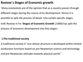 Rostow`s Stages of Economic growth
Many economists are of the opinion that as a country passes through
different stages during the course of its development. Hence it is
possible to split the process of devpt. Into certain specific stages.
w.W. Rostow in his ‘Stages of Economic Growth’,(1960) has split the
process of economic development into five stages:-
1.The traditional society
A traditional society is” one whose structure is developed within limited
production functions based on pre-Newtonian science and technology
and pre-Newtonian attitudes towards physical world.”
 