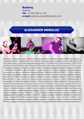 Booking
Adelina
Tel. +7 962 695 21 62
e-mail: adelina.lopez88@gmail.com

ALEXANDER MORALEZ

Moralez – музыкант, диск-жокей, трендсеттер и главный клубный бангер модного
петербургского заведения Jesus Club. Как музыкант издавался на лэйблах Snuﬀ
Trax, Wearunity, получив хорошие фидбэки от The Miracles Club (Ecstasy, USA), Emil
Seidel (Compost Black, DE), Emotion ll Emotion (Ecstasy, USA). В августе 2012 года
подписал контракт на выпуск пластинки с главным скандинавским медиа-гигантом
– лэйблом Top Billin. Весной 2011 года совместно с австрийским электронным
музыкантом, диск-жокеем и продюсером Plastique De Reve (DFA / Turbo) артист
записал саундтрек к показу коллекции известного российского дизайнера Leonid
Alexeev. Является штатным диск-жокеем восточноевропейского блога/лэйбла
Wicked Bass, где частично выполняет функции второго A & R менеджера и
занимается соорганизацией ночных “event showcase” мероприятий. Благодаря его
клубной промоутерской деятельности Петербург посетило завидное число
актуальных западных и отечественных звезд. Как диск-жокей Moralez предпочитает
играть танцевальную эклектику, сладко смешивая правильную хаус музыку
различных лет, преследуя лишь одну цель – осчастливить всех, кто находится на
танцплощадке в этот момент. С гостевыми сетами выступал в лучших ночных
заведениях городов России и стран СНГ, среди которых: Москва (Simachev, Strelka),
Сочи, Киев (Xlib), Минск, Ижевск, Челябинск, Уфа и др. Летом в 2012 году
организовал официальный шоукейс клуба на крупном музыкальном фестивале
Ferma, cобрав на импровизированной площадке RODNYA всю московскую dance-

 