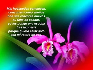 Mis huéspedes concurren,  concurren como sueños  con sus rencores nuevos  su falta de candor.  yo les pongo una escoba  tras la puerta  porque quiero estar solo  con mi rostro de vos.   