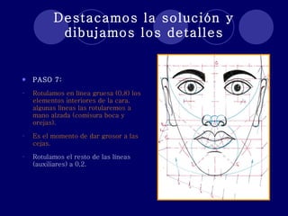 Destacamos la solución y dibujamos los detalles PASO 7: Rotulamos en línea gruesa (0,8) los elementos interiores de la cara. algunas líneas las rotularemos a mano alzada (comisura boca y orejas). Es el momento de dar grosor a las cejas. Rotulamos el resto de las líneas (auxiliares) a 0,2. 