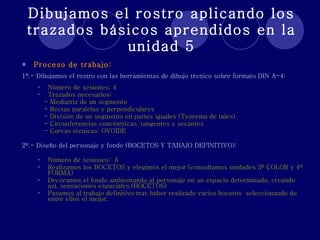 Dibujamos el rostro aplicando los trazados básicos aprendidos en la unidad 5 Proceso de trabajo: 1º.- Dibujamos el rostro con las herramientas de dibujo técnico sobre formato DIN A-4: Número de sesiones: 4  Trazados necesarios: - Mediatriz de un segmento - Rectas paralelas y perpendiculares - División de un segmento en partes iguales (Teorema de tales) - Circunferencias concéntricas, tangentes y secantes - Curvas técnicas: OVOIDE 2º.- Diseño del personaje y fondo (BOCETOS Y TABAJO DEFINITIVO): Número de sesiones:  6 Realizamos los BOCETOS y elegimos el mejor (consultamos unidades 3º COLOR y 4º FORMA) Decoramos el fondo ambientando al personaje en un espacio determinado, creando así, sensaciones espaciales.(BOCETOS) Pasamos al trabajo definitivo tras haber realizado varios bocetos  seleccionando de entre ellos el mejor. 
