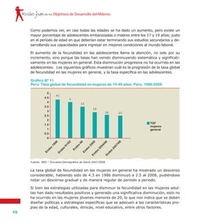 Rostro joven
106
de los Objetivos de Desarrollo del Milenio
Como podemos ver, en casi todas las edades se ha dado un aumento, pero existe un
mayor porcentaje de adolescentes embarazadas o madres entre los 17 y 19 años; justo
en el período de edad en que deberían estar terminando sus estudios secundarios y de-
sarrollando sus capacidades para ingresar en mejores condiciones al mundo laboral.
El aumento de la fecundidad en las adolescentes llama la atención, no solo por su
incremento, sino porque las tasas han venido disminuyendo sistemática y significati-
vamente en las mujeres en general. Esta disminución progresiva no ha ocurrido en las
adolescentes. Los siguientes gráficos muestran cuál es la progresión de la tasa global
de fecundidad en las mujeres en general, y la tasa específica en las adolescentes.
La tasa global de fecundidad en las mujeres en general ha mostrado un descenso
considerable; habiendo sido de 4.3 en 1986 disminuyó a 2.5 al 2008, pudiéndose
notar un descenso gradual y de manera regular de periodo a periodo.
Si bien las estrategias utilizadas para disminuir la fecundidad en las mujeres adul-
tas han dado resultados positivos y generado una significativa disminución, esto no
ha ocurrido en las mujeres jóvenes menores de 20, lo que nos indica que se deben
diseñar políticas y estrategias específicas que se adecuen a las características pro-
pias de la edad, culturales, étnicas, nivel educativo, entre otros factores.
Gráfico Nº 11
Perú: Tasa global de fecundidad en mujeres de 15-49 años. Perú, 1986-2008
Fuente: INEI – Encuesta Demográfica de Salud 2007/2008
TGF
mujeres
general
5
4.5
4
3.5
3
2.5
2
1.5
1
0.5
0
Endes
91/92
Endes
1986
Endes
96
Endes
2000Endes
2004/06Endes
2007/08
4.3
4
3.5
2.9
2.6 2.5
 