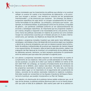 de los Objetivos de Desarrollo del MilenioRostro joven
132
6.	 Hemos constatado que los lineamientos de políticas que afectan a la juventud
reflejan un avance en cuanto a los mecanismos de elaboración, a los princi-
pios que recogen y asumen –casi siempre en sintonía con las perspectivas
internacionales- y a las directrices que contienen. Sin embargo, los planes y
programas específicos de cada sector no recogen completamente las orienta-
ciones formuladas en las políticas. Los enfoques y principios que evocan, -por
ejemplo, la multisectorialidad, la participación activa de los jóvenes, la equidad
de género-, van perdiendo visibilidad conforme se van operacionalizando las
acciones y estrategias específicas. Es importante que los programas creados o
por crearse, dirigidos a responder a las necesidades de los y las jóvenes, tomen
como marco las políticas nacionales en materia de juventud así como también
recojan los compromisos suscritos por el Estado peruano en el plano interna-
cional como, por ejemplo, los Objetivos de Desarrollo del Milenio.
7.	 Los planes y programas revisados muestran que cada sector tiene definidas sus
estrategias y actividades a favor del desarrollo de la juventud según sus mandatos
y dentro de su área de competencia, pero aún se requiere avanzar hacia la formu-
lación de políticas multisectoriales de juventud que respondan de manera integral
a sus requerimientos. Es necesario, sobre la base de este documento, realizar una
evaluación del Plan Nacional de Juventud y el cumplimiento de las políticas desde
los diferentes sectores. Asimismo, se hace necesario profundizar la coordinación
entre los sectores para que estos den prioridad a la agenda joven.
8.	 Los planes y programas nacionales requieren ser monitoreados en cuanto al
cumplimiento de sus objetivos. Este punto ya está planteado en el Plan Nacio-
nal de Juventud y es parte de la labor que realiza la SENAJU en mérito al DS
027-2007-PCM. Sin embargo, se necesita el fortalecimiento de la Dirección de
Monitoreo de la SENAJU, para realizar esta labor articulada de monitoreo de
los programas nacionales en materia de juventud. Por otro lado, los mismos
jóvenes deben jugar un rol importante en el seguimiento del cumplimiento de
metas y acciones de los planes nacionales mediante la vigilancia ciudadana.
Esta labor puede ser compartida con los Equipos Impulsores del Espacio Nacio-
nal de la Juventud, que pueden incorporarla a su Plan de Trabajo.
9.	 Con relación a la disminución de la pobreza hemos podido evidenciar que, en el
caso de los jóvenes, la pobreza extrema disminuye pero no en la misma propor-
ción que para el total de la población. Este avance para salir de la pobreza en
 