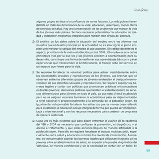 Conclusiones
133
algunos grupos se debe a la confluencia de varios factores. Los más pobres tienen
déficits en todas las dimensiones de su vida: educación, desempleo, menor oferta
de servicios de salud. Hay una concentración de los problemas que marcan la vida
de los jóvenes más pobres. Se hace necesario potencializar la educación de cali-
dad y establecer programas integrales para romper este círculo de pobreza.
10.	El análisis de los datos sobre la situación del empleo entre los jóvenes nos
muestra que el desafío principal en la actualidad no es sólo lograr el pleno em-
pleo sino mejorar la calidad del empleo al que acceden. El trabajo decente es el
aspecto prioritario de la meta establecida por los ODM. El empleo es una de las
principales vías por la que los y las jóvenes acceden a oportunidades para su
desarrollo, constituye una forma de reafirmar sus aprendizajes básicos y ganar
experiencias que transcienden el ámbito laboral, el trabajo debe convertirse en
un espacio que forme para la vida.
11.	Se requiere fortalecer la voluntad política para actuar decididamente sobre
las necesidades sexuales y reproductivas de los jóvenes. Las brechas que se
observan entre los diferentes grupos de jóvenes evidencian el desigual recono-
cimiento de sus derechos sexuales y reproductivos. Se requiere superar las ba-
rreras legales y contar con políticas que promuevan prácticas anticonceptivas
en los/las jóvenes; decisiones políticas que faciliten el establecimiento de servi-
cios diferenciados para jóvenes en todo el país, ya que esto sí está establecido
pero no se asignan recursos humanos ni económicos para su implementación
a nivel nacional ni proporcionalmente a la demanda de la población joven. Es
igualmente indispensable fortalecer los esfuerzos que se vienen desarrollando
para establecer la educación sexual integral de forma que pueda ser implemen-
tada a nivel nacional y con los recursos necesarios para construir un programa
de manera sostenida.
12.	Cada vez es más evidente que para poder enfrentar el avance de la epidemia
del VIH y SIDA es necesario que confluyan la prevención, el diagnóstico y el
acceso a tratamiento, y que estas acciones lleguen de manera articulada a la
población joven. Para ello se requiere fortalecer el trabajo multisectorial, espe-
cialmente entre salud y educación en todos los niveles de intervención. Asimis-
mo, es indispensable superar las barreras legales que dificultan el acceso de los
jóvenes a los establecimientos de salud, en especial a la prueba diagnóstica del
VIH/Sida, de manera confidencial y sin la necesidad de contar con un tutor. En
 