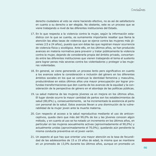 Conclusiones
135
derecho ciudadano al voto se viene haciendo efectivo, no es así de satisfactorio
en cuanto a su derecho a ser elegida. No obstante, este es un proceso que se
viene trabajando a nivel de las diferentes instituciones del Estado.
17.	En lo que respecta a la violencia contra la mujer, según la información esta-
dística con la que se cuenta, es sumamente importante resaltar que llama la
atención las altas tasas de violencia que se ejerce contra las mujeres más jó-
venes (15 a 24 años), puesto que son éstas las que registran mayor ocurrencia
de violencia física y sicológica. Ante ello, en los últimos años, se han producido
avances en materia normativa para prevenir y tratar públicamente la violencia
contra la mujer, dejando de considerarla propia del ámbito privado, concertan-
do entre las diferentes instituciones que vienen trabajando el tema el sustento
para lograr penas más severas contra los violentadores y proteger a las muje-
res violentadas.
18.	En general, se viene generando un proceso lento pero significativo en cuanto
a los avances sobre la consideración e inclusión del género en los diferentes
ámbitos sociales en los que se construye la identidad femenina y masculina,
produciéndose en estos últimos años una mayor preocupación por lograr pro-
fundas transformaciones que den cuenta de los avances de la equidad y la con-
sideración de la perspectiva de género en el abordaje de las políticas públicas.
19.	La salud materna de las mujeres jóvenes va en mejora en los últimos años.
El lugar donde ocurre la mayor cantidad de partos son los establecimientos de
salud (80,8%) y, consecuentemente, se ha incrementado la asistencia al parto
con personal de la salud. Estos avances llevan a una disminución de la vulne-
rabilidad de la mujer joven ante la muerte materna.
20.	Con respecto al acceso a la salud reproductiva mediante el uso de anticon-
ceptivos, queda claro que más del 99,0% de los y las jóvenes conocen algún
método, y en cuanto al uso se ha notado un incremento en los últimos años, en
particular en las mujeres sexualmente activas (aproximadamente el 90,0%) y
actualmente unidas (aproximadamente el 70,0%); quedando aún pendiente la
misma conducta preventiva en el joven varón.
21.	Un aspecto al que hay que orientar una mayor atención es la tasa de fecundi-
dad de las adolescentes de 15 a 19 años de edad, la misma que se mantiene
en un promedio de 13,0% durante los últimos años, aunque en promedio un
 