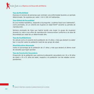 de los Objetivos de Desarrollo del MilenioRostro joven
140
Tasa de Morbilidad
Expresa el número de personas que contraen una enfermedad durante un período
determinado. Se expresa por cada 1 mil ó 100 mil habitantes.
Tasa Global de Fecundidad
Es una medida hipotética, responde a la pregunta: ¿cuántos hijos tuvo realmente?,
como promedio, en un cohorte de mujeres en edad fértil94
durante su período de
reproducción.
Número promedio de hijos que habría tenido una mujer (o grupo de mujeres)
durante su vida si sus años de reproducción transcurrieran conforme a la tasa de
fecundidad por edad de un determinado año.
Tasa de Analfabetismo
Se calcula como el cociente de la población de 15 años y más que declaró no saber
leer ni escribir sobre la población total de ese grupo de edad.
Nivel Educativo Alcanzado
Indica el porcentaje de la población de 17 años y más que declaró el último nivel
de estudios que logró aprobar.
Tasa de Conclusión Secundaria
Proporción de la población que culmina la educación secundaria con 16 a 18 años
de edad o 19 a 21 años de edad, respecto a la población con las edades corres-
pondientes.
94	 Mujeres en Edad Fértil, comprende a la población femenina de 15 a 49 años.
 