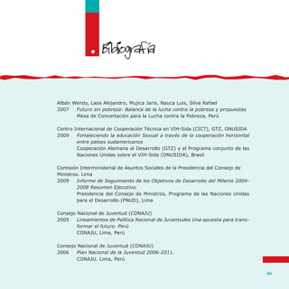 141
Albán Wendy, Laos Alejandro, Mujica Jaris, Nauca Luis, Silva Rafael
2007	 Futuro sin pobreza: Balance de la lucha contra la pobreza y propuestas
	 Mesa de Concertación para la Lucha contra la Pobreza, Perú
Centro Internacional de Cooperación Técnica en VIH-Sida (CICT), GTZ, ONUSIDA
2009	 Fortaleciendo la educación Sexual a través de la cooperación horizontal
entre países sudamericanos
	 Cooperación Alemana al Desarrollo (GTZ) y el Programa conjunto de las
Naciones Unidas sobre el VIH-Sida (ONUSIDA), Brasil
Comisión Interministerial de Asuntos Sociales de la Presidencia del Consejo de
Ministros. Lima
2009	 Informe de Seguimiento de los Objetivos de Desarrollo del Milenio 2004-
2008 Resumen Ejecutivo.
	 Presidencia del Consejo de Ministros, Programa de las Naciones Unidas
para el Desarrollo (PNUD), Lima
Consejo Nacional de Juventud (CONAJU)
2005	 Lineamientos de Política Nacional de Juventudes Una apuesta para trans-
formar el futuro. Perú
	 CONAJU, Lima, Perú
Consejo Nacional de Juventud (CONAJU)
2006	 Plan Nacional de la Juventud 2006-2011.
	 CONAJU. Lima, Perú
. '
 