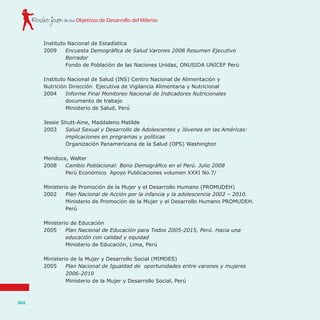 de los Objetivos de Desarrollo del MilenioRostro joven
144
Instituto Nacional de Estadística
2009	 Encuesta Demográfica de Salud Varones 2008 Resumen Ejecutivo
Borrador
	 Fondo de Población de las Naciones Unidas, ONUSIDA UNICEF Perú
Instituto Nacional de Salud (INS) Centro Nacional de Alimentación y
Nutrición Dirección Ejecutiva de Vigilancia Alimentaria y Nutricional
2004 	 Informe Final Monitoreo Nacional de Indicadores Nutricionales
	 documento de trabajo
	 Ministerio de Salud, Perú
Jessie Shutt-Aine, Maddaleno Matilde
2003	 Salud Sexual y Desarrollo de Adolescentes y Jóvenes en las Américas:
implicaciones en programas y políticas
	 Organización Panamericana de la Salud (OPS) Washington
Mendoza, Walter
2008	 Cambio Poblacional: Bono Demográfico en el Perú. Julio 2008
	 Perú Económico Apoyo Publicaciones volumen XXXI No.7/
Ministerio de Promoción de la Mujer y el Desarrollo Humano (PROMUDEH)
2002	 Plan Nacional de Acción por la infancia y la adolescencia 2002 – 2010.
	 Ministerio de Promoción de la Mujer y el Desarrollo Humano PROMUDEH.
Perú
Ministerio de Educación
2005	 Plan Nacional de Educación para Todos 2005-2015, Perú. Hacia una
educación con calidad y equidad
	 Ministerio de Educación, Lima, Perú
Ministerio de la Mujer y Desarrollo Social (MIMDES)
2005	 Plan Nacional de Igualdad de oportunidades entre varones y mujeres
2006-2010	
	 Ministerio de la Mujer y Desarrollo Social, Perú
 