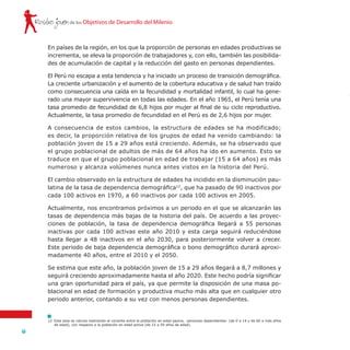 de los Objetivos de Desarrollo del MilenioRostro joven
16
12	 Esta tasa se calcula realizando el cociente entre la población en edad pasiva, -personas dependientes- (de 0 a 14 y de 60 a más años
de edad), con respecto a la población en edad activa (de 15 a 59 años de edad).
En países de la región, en los que la proporción de personas en edades productivas se
incrementa, se eleva la proporción de trabajadores y, con ello, también las posibilida-
des de acumulación de capital y la reducción del gasto en personas dependientes.
El Perú no escapa a esta tendencia y ha iniciado un proceso de transición demográfica.
La creciente urbanización y el aumento de la cobertura educativa y de salud han traído
como consecuencia una caída en la fecundidad y mortalidad infantil, lo cual ha gene-
rado una mayor supervivencia en todas las edades. En el año 1965, el Perú tenía una
tasa promedio de fecundidad de 6,8 hijos por mujer al final de su ciclo reproductivo.
Actualmente, la tasa promedio de fecundidad en el Perú es de 2,6 hijos por mujer.
A consecuencia de estos cambios, la estructura de edades se ha modificado;
es decir, la proporción relativa de los grupos de edad ha venido cambiando: la
población joven de 15 a 29 años está creciendo. Además, se ha observado que
el grupo poblacional de adultos de más de 64 años ha ido en aumento. Esto se
traduce en que el grupo poblacional en edad de trabajar (15 a 64 años) es más
numeroso y alcanza volúmenes nunca antes vistos en la historia del Perú.
El cambio observado en la estructura de edades ha incidido en la disminución pau-
latina de la tasa de dependencia demográfica12
, que ha pasado de 90 inactivos por
cada 100 activos en 1970, a 60 inactivos por cada 100 activos en 2005.
Actualmente, nos encontramos próximos a un periodo en el que se alcanzarán las
tasas de dependencia más bajas de la historia del país. De acuerdo a las proyec-
ciones de población, la tasa de dependencia demográfica llegará a 55 personas
inactivas por cada 100 activas este año 2010 y esta carga seguirá reduciéndose
hasta llegar a 48 inactivos en el año 2030, para posteriormente volver a crecer.
Este periodo de baja dependencia demográfica o bono demográfico durará aproxi-
madamente 40 años, entre el 2010 y el 2050.
Se estima que este año, la población joven de 15 a 29 años llegará a 8,7 millones y
seguirá creciendo aproximadamente hasta el año 2020. Este hecho podría significar
una gran oportunidad para el país, ya que permite la disposición de una masa po-
blacional en edad de formación y productiva mucho más alta que en cualquier otro
periodo anterior, contando a su vez con menos personas dependientes.
 