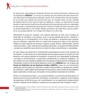 Rostro joven
34
de los Objetivos de Desarrollo del Milenio
En este punto, cabe destacar el estudio del tema de Juventud Peruana y Pobreza que
ha realizado la SENAJU15
, en el que se subraya que los jóvenes peruanos ahora vie-
nen liderando la transformación del país a partir de la consideración de que la pobre-
za no es solo una cuestión de carencia sino que, en muchos casos, es una cuestión
de actitud hacia la vida, hacia el logro de objetivos y metas. La experiencia de este
estudio revela que las condiciones de pobreza de la juventud peruana son superables
ya que existe un aprendizaje generacional. Ahora la mirada del joven peruano hacia
su propio desarrollo es una mirada realista, proactiva y de optimismo, que se susten-
ta en sus propios planes y en el logro de metas en su día a día.
Retomando el asunto en cuestión, otro aspecto particular de este nuevo enfoque de
desarrollo es considerar a los jóvenes como un grupo poblacional diverso, dinámico y
consciente de su rol protagónico. Por lo tanto, las políticas y programas para jóvenes,
para ser efectivas, requieren tener en cuenta esta riqueza que radica en las particula-
ridades de cada subgrupo de jóvenes (mujeres, grupos étnicos, adolescentes, jóvenes
urbanos/rurales); y que, además de las políticas generales, se requiere también políticas
y programas específicos para jóvenes con determinadas características y necesidades.
En este enfoque de desarrollo es fundamental la participación juvenil en los procesos de
formulación, no sólo porque se ha demostrado que los programas que la incluyen son más
efectivos, sino porque además los empodera, se potencian sus capacidades de liderazgo
y se logra un involucramiento y compromiso, fortaleciendo su conciencia ciudadana. En
ese sentido, hay que resaltar la utilidad de la ‘Guía para la Implementación de Espacios de
Participación Juvenil en los Ámbitos Regional y Local’, de la SENAJU que, con el apoyo del
Fondo de Población de las Naciones Unidas (UNFPA), busca ser una herramienta
válida para que los gobiernos regionales y locales institucionalicen un espacio que canalice
las iniciativas y haga viables las propuestas de los jóvenes, sobre la base de las políticas y
planes regionales y locales que concuerden con las políticas nacionales de Juventud.
El Perú va cambiando para bien, y su juventud también. Los jóvenes peruanos tienen un
potencial enorme para la definición de políticas, el monitoreo y vigilancia, la formulación
de programas, de tal forma que, con su participación se va superando el antiguo diseño
vertical y distante de las políticas y programas que justamente iban dirigidos a ellos.16
15	 Secretaría Nacional de la Juventud (SENAJU), organismo del Estado peruano responsable de las políticas públicas de Juventud, estudios
e iniciativas juveniles
16	 Organización Panamericana de la Salud. Salud Sexual y Desarrollo de Adolescentes y Jóvenes en las Américas: implicaciones en pro-
gramas y políticas; pp. 19 y 41.
 