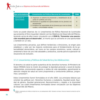 Rostro joven
36
de los Objetivos de Desarrollo del Milenio
ODM
8
8
8
Ejes articuladores
Generación de
Oportunidades
Lineamientos de Política Nacional de Juventudes
9. Organizar un sistema de prevención y rehabilitación de jó-
venes en conflicto con la ley.
10.Promover la igualdad de oportunidades de los jóvenes con
discapacidad.
11.Fortalecer las capacidades de los jóvenes que viven en áreas
rurales y comunidades nativas.
Como se puede observar, los 11 Lineamientos de Política Nacional de Juventudes
que presenta el Perú sí guardan relación con los Objetivos de Desarrollo del Milenio,
teniendo varios de ellos mayor vinculación con el ODM 8, ‘Fomentar una asocia-
ción mundial para el desarrollo’, el mismo que se convierte en una oportunidad
y también en un reto.
Los Lineamientos peruanos, que definen tendencias o direcciones, se erigen para
establecer y velar por las mejores condiciones para el fortalecimiento de la go-
bernabilidad democrática, así como en los campos económico, social, cultural y
ambiental a favor de una vida saludable y productiva, acorde para la superación de
situaciones de exclusión.
El derecho a la salud es parte sustantiva de los derechos humanos. El Ministerio de
Salud (MINSA) tiene la misión de proteger la dignidad personal y social de los/las
adolescentes, promoviendo espacios y estilos de vida saludables, garantizando la
atención integral de salud así como proponiendo y conduciendo políticas, progra-
mas y procesos18
.
Estos Lineamientos fueron formulados en el año 2005. Los principios básicos que
orientan las políticas son: Derechos Humanos y ciudadanía, Equidad social, Equi-
dad de género, Equidad generacional, Reconocimiento y respeto a la diversidad
cultural. Los cuatro lineamientos formulados tienen vinculación con los Objetivos
de Desarrollo del Milenio.
3.1.2	 Lineamientos y Políticas de Salud de los y las Adolescentes
18	 MINSA, Lineamientos de Política de Salud de los y las adolescentes 2005. Ministerio de Salud, Dirección General de Salud de las Per-
sonas; p. 33
 