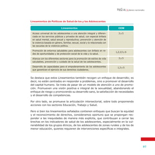 y planes nacionales'
37
Se destaca que estos Lineamientos también recogen un enfoque de desarrollo; es
decir, no están centrados en responder a problemas, sino a promover el desarrollo
del capital humano. Se trata de pasar de un modelo de atención a uno de promo-
ción. Promueven una visión positiva e integral de la sexualidad, abandonando el
enfoque de riesgo y promoviendo su desarrollo sano, la satisfacción de necesidades
y el desarrollo de competencias.
Por otro lado, se promueve la articulación intersectorial, sobre todo proponiendo
acciones con los sectores Educación, Trabajo y Salud.
Pero si bien los lineamientos señalados contienen enfoques que buscan la equidad
y el reconocimiento de derechos, consideramos oportuno que se propongan res-
ponder a las inequidades de manera más explícita, que contribuyan a cerrar las
brechas en los indicadores de salud de los adolescentes, especialmente en la vul-
nerabilidad de los grupos étnicos, de los adolescentes de zonas rurales y de los de
menor educación, quienes requieren de intervenciones específicas e integrales.
Lineamientos de Políticas de Salud de los y las Adolescentes
ODMLineamientos
Acceso universal de los adolescentes a una atención integral y diferen-
ciada en los servicios públicos y privados de salud; con especial énfasis
en salud mental, salud sexual y reproductiva; prevención y atención de
la violencia basada en género, familiar, sexual, social y la relacionada con
las secuelas de la violencia política.
Promoción de entornos saludables para adolescentes con énfasis en re-
des de oportunidades y de protección social de la vida y la salud.
Alianza con los diferentes sectores para la promoción de estilos de vida
saludables, prevención y cuidado de la salud de los adolescentes.
Desarrollo de capacidades para el empoderamiento de los adolescentes
que garanticen el ejercicio de sus derechos ciudadanos.
3 y 5
1,2,3,5 y 6
3 y 5
1,3 y 5
 