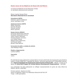 Rostro Joven de los Objetivos de Desarrollo del Milenio
© Fondo de Población de las Naciones Unidas
© Secretaría Nacional de la Juventud
Álvaro Juanito Quispe Pérez
Secretario Nacional de la Juventud
Consultores UNFPA
Deborah Laporta Velásquez
Javier Rodríguez Cuba
Asistencia técnica UNFPA
Walter Mendoza
Carmen Murguía
Claudia Saravia
María Lafuente
Equipo técnico SENAJU
Fernando Montenegro Marcelo
Elizabeth Maldonado Peceros
Johan Chávez Sifuentes
Vanessa Espinar Carrasco
Luis Guillen Ramos
Raquel Flores Villanueva
Yuli Ravelo Farfán
Blinder Fidel Ñahuim
Corrección de estilo y cuidado de edición
José Reátegui Mejía
Diseño y diagramación
LuzAzul gráfica
Impresión
xxxxx
El contenido de esta publicación se desarrolló en el marco del Fondo de Cooperación para América
Latina y Caribe 2008-2011: Igualdad de Género, Derechos Reproductivos y Diversidad Cultural,
de la Agencia Española de Cooperación Internacional al Desarrollo – AECID, y contó con el
apoyo del Arab Gulf Progam for United Nations Development Organizations – AGFUND.
Los contenidos de esta publicación no reflejan necesariamente el punto de vista oficial de
UNFPA, AECID o AGFUND.
Primera edición: Agosto de 2010
Hecho el Depósito Legal en la Biblioteca Nacional del Perú Nº
Tiraje: 1 000 ejemplares
 