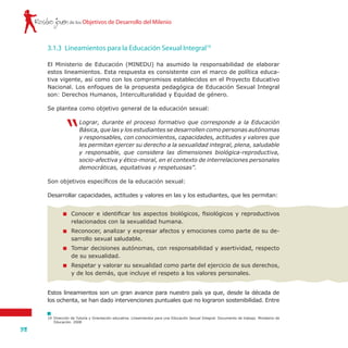 Rostro joven
38
de los Objetivos de Desarrollo del Milenio
El Ministerio de Educación (MINEDU) ha asumido la responsabilidad de elaborar
estos lineamientos. Esta respuesta es consistente con el marco de política educa-
tiva vigente, así como con los compromisos establecidos en el Proyecto Educativo
Nacional. Los enfoques de la propuesta pedagógica de Educación Sexual Integral
son: Derechos Humanos, Interculturalidad y Equidad de género.
Se plantea como objetivo general de la educación sexual:
“
Lograr, durante el proceso formativo que corresponde a la Educación
Básica, que las y los estudiantes se desarrollen como personas autónomas
y responsables, con conocimientos, capacidades, actitudes y valores que
les permitan ejercer su derecho a la sexualidad integral, plena, saludable
y responsable, que considera las dimensiones biológica-reproductiva,
socio-afectiva y ético-moral, en el contexto de interrelaciones personales
democráticas, equitativas y respetuosas”.
Son objetivos específicos de la educación sexual:
Desarrollar capacidades, actitudes y valores en las y los estudiantes, que les permitan:
3.1.3	 Lineamientos para la Educación Sexual Integral19
19	 Dirección de Tutoría y Orientación educativa. Lineamientos para una Educación Sexual Integral. Documento de trabajo. Ministerio de
Educación. 2008
	 Conocer e identificar los aspectos biológicos, fisiológicos y reproductivos
relacionados con la sexualidad humana.
	 Reconocer, analizar y expresar afectos y emociones como parte de su de-
sarrollo sexual saludable.
	 Tomar decisiones autónomas, con responsabilidad y asertividad, respecto
de su sexualidad.
	 Respetar y valorar su sexualidad como parte del ejercicio de sus derechos,
y de los demás, que incluye el respeto a los valores personales.
Estos lineamientos son un gran avance para nuestro país ya que, desde la década de
los ochenta, se han dado intervenciones puntuales que no lograron sostenibilidad. Entre
 