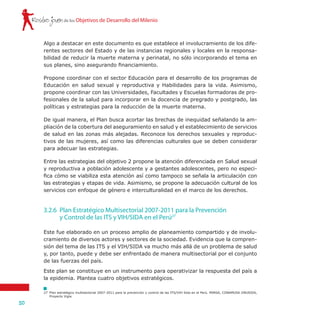 Rostro joven
50
de los Objetivos de Desarrollo del Milenio
Algo a destacar en este documento es que establece el involucramiento de los dife-
rentes sectores del Estado y de las instancias regionales y locales en la responsa-
bilidad de reducir la muerte materna y perinatal, no sólo incorporando el tema en
sus planes, sino asegurando financiamiento.
Propone coordinar con el sector Educación para el desarrollo de los programas de
Educación en salud sexual y reproductiva y Habilidades para la vida. Asimismo,
propone coordinar con las Universidades, Facultades y Escuelas formadoras de pro-
fesionales de la salud para incorporar en la docencia de pregrado y postgrado, las
políticas y estrategias para la reducción de la muerte materna.
De igual manera, el Plan busca acortar las brechas de inequidad señalando la am-
pliación de la cobertura del aseguramiento en salud y el establecimiento de servicios
de salud en las zonas más alejadas. Reconoce los derechos sexuales y reproduc-
tivos de las mujeres, así como las diferencias culturales que se deben considerar
para adecuar las estrategias.
Entre las estrategias del objetivo 2 propone la atención diferenciada en Salud sexual
y reproductiva a población adolescente y a gestantes adolescentes, pero no especi-
fica cómo se viabiliza esta atención así como tampoco se señala la articulación con
las estrategias y etapas de vida. Asimismo, se propone la adecuación cultural de los
servicios con enfoque de género e interculturalidad en el marco de los derechos.
Este fue elaborado en un proceso amplio de planeamiento compartido y de involu-
cramiento de diversos actores y sectores de la sociedad. Evidencia que la compren-
sión del tema de las ITS y el VIH/SIDA va mucho más allá de un problema de salud
y, por tanto, puede y debe ser enfrentado de manera multisectorial por el conjunto
de las fuerzas del país.
Este plan se constituye en un instrumento para operativizar la respuesta del país a
la epidemia. Plantea cuatro objetivos estratégicos.
3.2.6 	Plan Estratégico Multisectorial 2007-2011 para la Prevención
	 y Control de las ITS y VIH/SIDA en el Perú27
27	 Plan estratégico multisectorial 2007-2011 para la prevención y control de las ITS/VIH Sida en el Perú. MINSA, CONAMUSA ONUSIDA,
Proyecto Vigía.
 