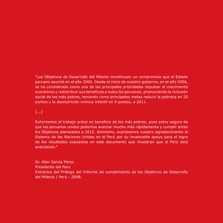 “Los Objetivos de Desarrollo del Milenio constituyen un compromiso que el Estado
peruano asumió en el año 2000. Desde el inicio de nuestro gobierno, en el año 2006,
se ha considerado como una de las principales prioridades impulsar el crecimiento
económico y redistribuir sus beneficios a todos los peruanos, promoviendo la inclusión
social de los más pobres, teniendo como principales metas reducir la pobreza en 20
puntos y la desnutrición crónica infantil en 9 puntos, a 2011.
[...]
Exhortamos al trabajo arduo en beneficio de los más pobres, pues estoy seguro de
que los peruanos unidos podemos avanzar mucho más rápidamente y cumplir antes
los Objetivos planteados a 2015. Asimismo, expresamos nuestro agradecimiento al
Sistema de las Naciones Unidas en el Perú por su invalorable apoyo para el logro
de los resultados expuestos en este documento que muestran que el Perú está
avanzando.”
Dr. Alan García Pérez
Presidente del Perú
Extractos del Prólogo del Informe de cumplimiento de los Objetivos de Desarrollo
del Milenio / Perú - 2008.
 