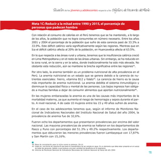 de los jóvenes y adolescentes respecto a losSituacion Objetivos de Desarrollo del Milenio
75
'
Con relación al consumo de calorías en el Perú tenemos que se ha mantenido, a lo largo
de los años, la población que no logra consumirlas en número necesario. Entre los años
2001 y 2004 el porcentaje de la población que sufre de esta carencia pasó de 33.3% a
33.9%. Este déficit calórico varía significativamente según las regiones. Mientras que en
Ica el déficit calórico afecta al 20% de la población, en Huancavelica afecta al 63.5%.
En lo que respecta a las áreas rural y urbana, tenemos que la insuficiencia calórica creció
en Lima Metropolitana y en el resto de las áreas urbanas. Sin embargo, se ha reducido en
la zona rural, en la sierra y en la selva, donde tradicionalmente ha sido más elevada. No
obstante esta reducción, aún se mantiene la brecha significativa entre las regiones44
.
Por otro lado, la anemia también es un problema nutricional de alta prevalencia en el
Perú. La anemia nutricional es un estado que se genera debido a la carencia de nu-
trientes esenciales: hierro, vitamina B12 y folato45
. La carencia de hierro es la causa
más importante de anemia nutricional. La anemia debilita el sistema inmunológico y
disminuye la capacidad física y mental de las personas. Los bajos ingresos han obliga-
do a muchas familias a dejar de consumir alimentos que aportan nutricionalmente46
.
En las mujeres embarazadas la anemia es una de las causas más importantes de la
mortalidad materna, ya que aumenta el riesgo de hemorragia y sepsis durante el par-
to. A nivel nacional, 4 de cada 10 mujeres entre los 15 y 49 años sufren de anemia.
En el caso de los adolescentes tenemos que, según el informe de Monitoreo Na-
cional de Indicadores Nacionales del Instituto Nacional de Salud del año 2004, la
prevalencia de anemia fue de 32,6%.
Fueron ocho los departamentos que presentaron prevalencias por encima del valor
nacional. Las mayores prevalencias de anemia se hallaron en los departamentos de
Pasco y Puno con porcentajes del 51.3% y 49.2% respectivamente. Los departa-
mentos que obtuvieron las menores prevalencias fueron Lambayeque con 17,87%
y San Martín con 15,16%.
Meta 1C: Reducir a la mitad entre 1990 y 2015,el porcentaje de
personas que padecen hambre
44	 Mesa de concertación para la lucha contra la pobreza. Ob.cit.
45	 Folato es una forma de vitamina B que tiene la característica de ser soluble en agua. Es un elemento que debe estar presente en el cuerpo
de todas las personas, debido a que produce una gran cantidad de beneficios en el organismo.
46	 Informe de Monitoreo Nacional de Indicadores Nacionales del Instituto Nacional de Salud del año 2004.
 