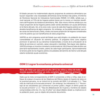 de los jóvenes y adolescentes respecto a losSituacion Objetivos de Desarrollo del Milenio
79
'
El Estado peruano ha implementado algunos programas de asistencia alimentaria que
buscan responder a las necesidades alimenticias de las familias más pobres. El Informe
de Monitoreo Nacional de Indicadores Nutricionales MONIN I-II 2008, señala que, a
nivel nacional, el 73% de los hogares pobres tienen por lo menos un miembro benefi-
ciario del Programa de Asistencia alimentaria, PAA. Este mismo informe señala que una
mayor proporción de los hogares pobres están siendo atendidos con ayuda alimentaria
en la Sierra del país. Así, en la zona rural, nueve de cada diez hogares pobres son consi-
derados beneficiarios de algún programa. Sin embargo, se ha podido identificar que en
las zonas de Sierra Rural y Selva, existe una buena proporción de hogares considerados
como No pobres que son beneficiarios de estos programas.
JUNTOS es otro programa social del Estado que está dirigido a la población de mayor
vulnerabilidad en situación de extrema pobreza. El programa tiene como objetivo
promover el ejercicio de sus derechos fundamentales a través de la articulación de la
oferta de servicios en nutrición, salud, educación e identidad. Para lograr este objetivo,
JUNTOS entrega un incentivo monetario condicionado de 100,0 Nuevos Soles de libre uso
para la/el representante (madre, padre) de cada hogar participante. Aproximadamente
la tercera parte de los hogares pobres encuestados del dominio de Sierra rural del país
estaría recibiendo ayuda económica.
ODM 2: Lograr la enseñanza primaria universal
Dado que la meta correspondiente al ODM 2 comprende a niños y niñas, bajo el en-
foque de evaluar el avance de los Objetivos del Milenio desde el impacto de estos en
la juventud peruana, no se incluirá en la revisión del ODM 2 al indicador 2.1: “Tasa
neta de matrícula en la escuela primaria”. Sin embargo, los indicadores 2.2: “Porcen-
taje de los estudiantes que comienzan el primer grado y llegan al último grado de
la escuela primaria” y 2.3: “Tasa de alfabetización de mujeres y hombres de edades
comprendidas entre los 15 y los 24 años” son desarrollados desde su implicancia en
la población joven, que es objeto del presente documento.
Meta 2A:Velar por que,para el año 2015,los niños y niñas de todo el
mundo puedan terminar un ciclo completo de enseñanza primaria
 